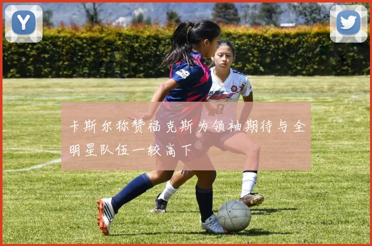 卡斯尔称赞福克斯为领袖期待与全明星队伍一较高下