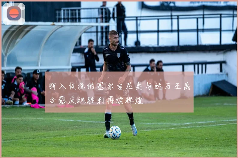 渐入佳境的塞尔吉尼奥与达万王禹合影庆祝胜利再续辉煌