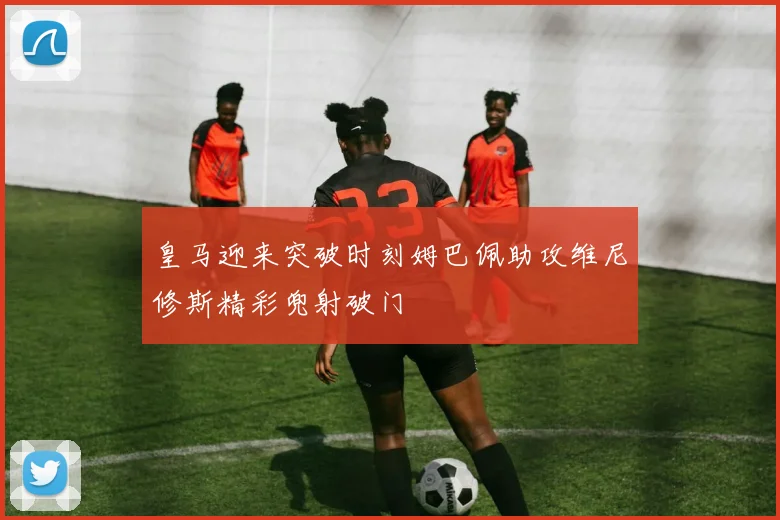 皇马迎来突破时刻姆巴佩助攻维尼修斯精彩兜射破门