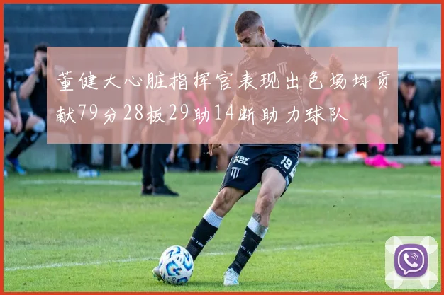 董健大心脏指挥官表现出色场均贡献79分28板29助14断助力球队