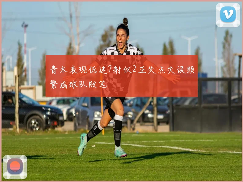 青木表现低迷7射仅2正失点失误频繁成球队败笔