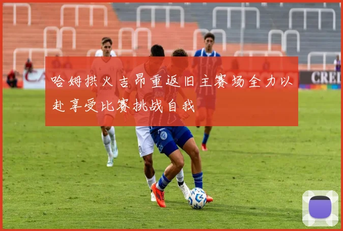 哈姆拱火吉昂重返旧主赛场全力以赴享受比赛挑战自我