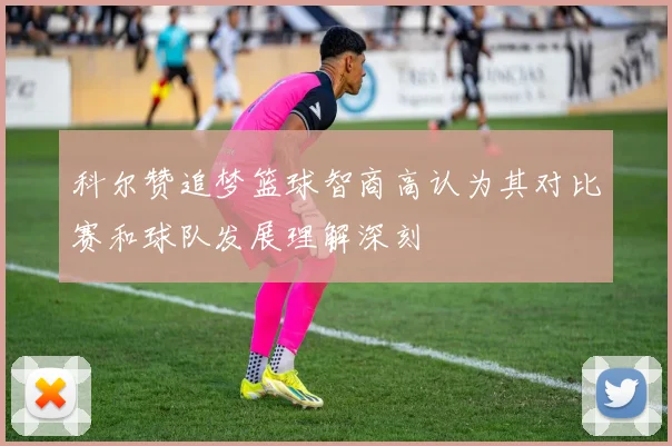 科尔赞追梦篮球智商高认为其对比赛和球队发展理解深刻