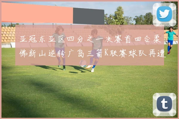 亚冠东亚区四分之一决赛首回合柔佛新山逆转广岛三箭K联赛球队再遭不胜困扰