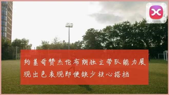 约基奇赞杰伦布朗独立带队能力展现出色表现即便缺少核心搭档