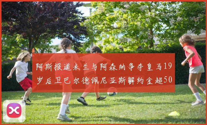 阿斯报道米兰与阿森纳争夺皇马19岁后卫巴尔德佩尼亚斯解约金超5000万