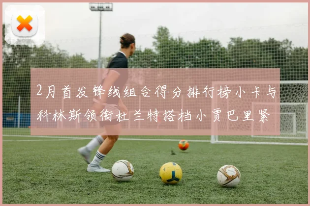 2月首发锋线组合得分排行榜小卡与科林斯领衔杜兰特搭档小贾巴里紧随其后
