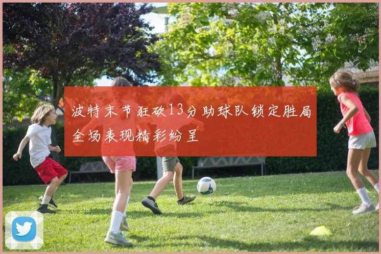 波特末节狂砍13分助球队锁定胜局全场表现精彩纷呈