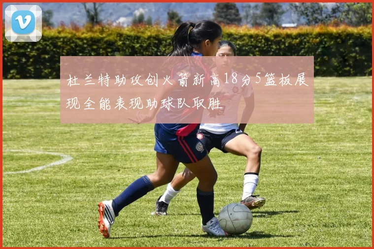 杜兰特助攻创火箭新高18分5篮板展现全能表现助球队取胜