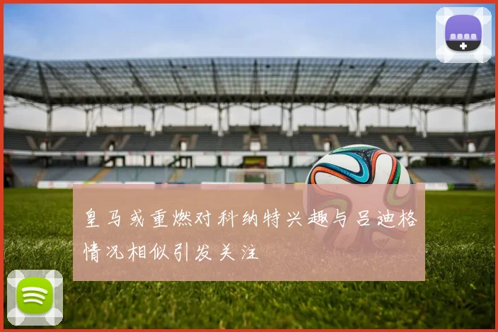 皇马或重燃对科纳特兴趣与吕迪格情况相似引发关注