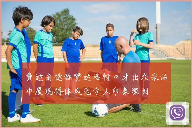 费迪南德称赞达洛特口才出众采访中展现得体风范令人印象深刻
