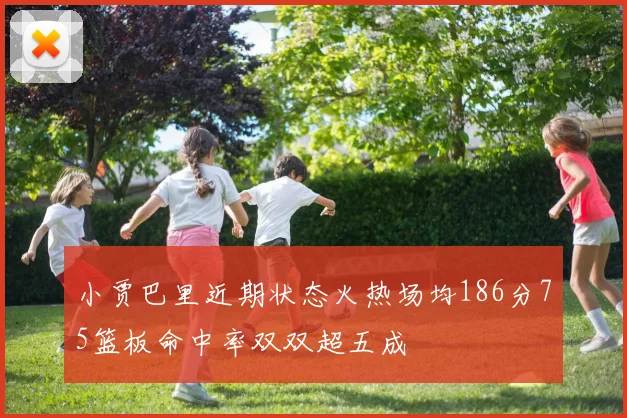 小贾巴里近期状态火热场均186分75篮板命中率双双超五成