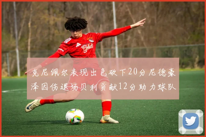 克尼佩尔表现出色砍下20分尼德豪泽因伤退场贝利贡献12分助力球队